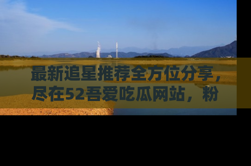 最新追星推荐全方位分享,尽在52吾爱吃瓜网站,粉丝必看